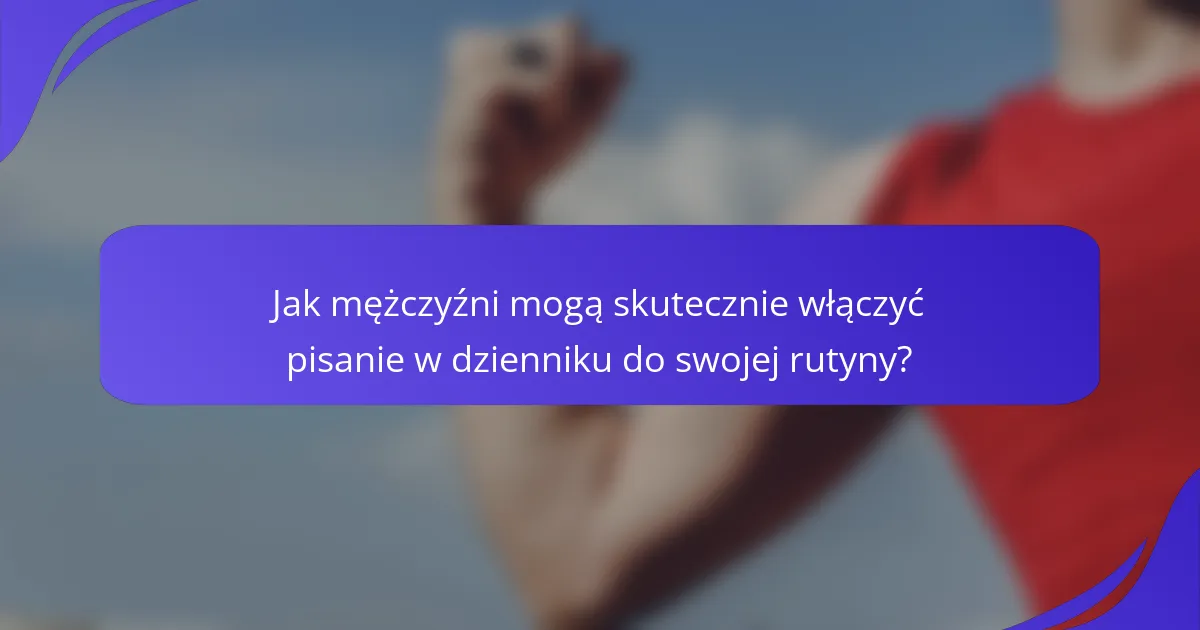 Jak mężczyźni mogą skutecznie włączyć pisanie w dzienniku do swojej rutyny?