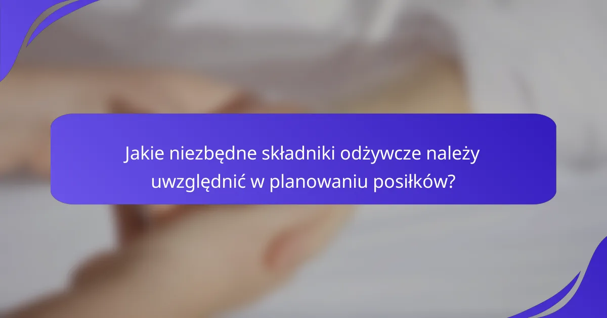 Jakie niezbędne składniki odżywcze należy uwzględnić w planowaniu posiłków?