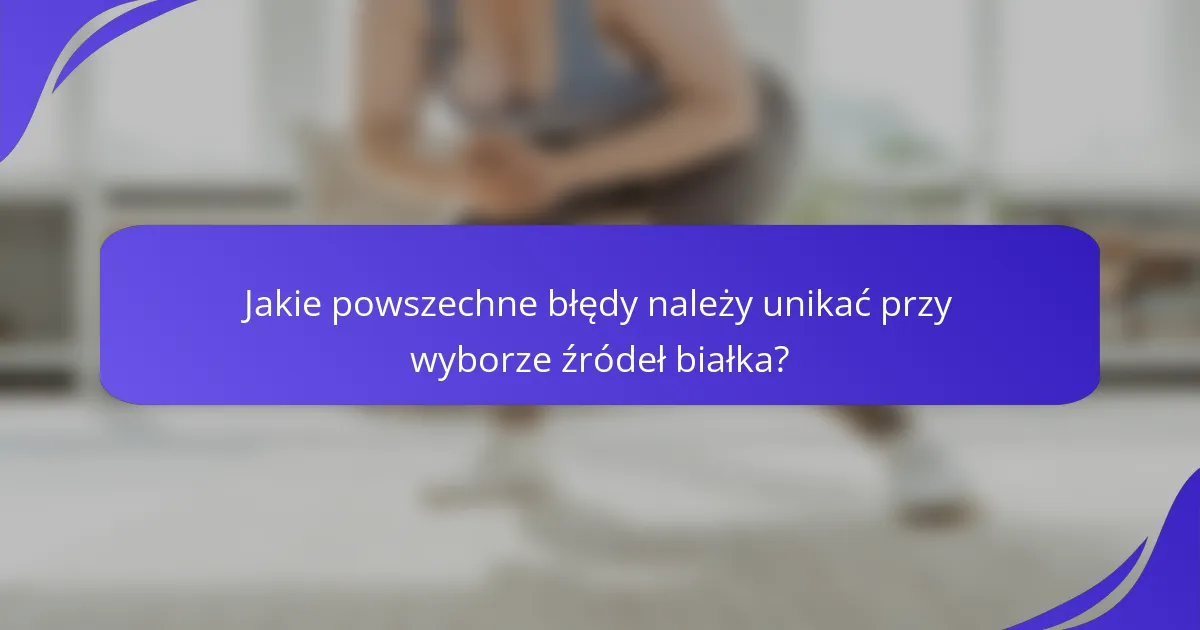 Jakie powszechne błędy należy unikać przy wyborze źródeł białka?