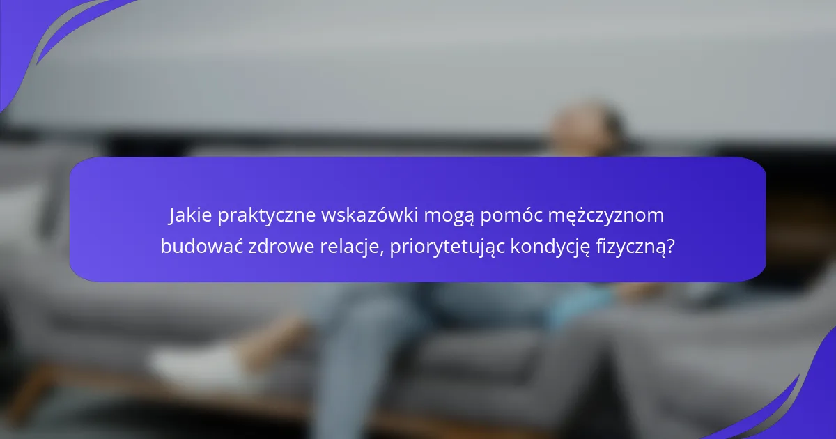 Jakie praktyczne wskazówki mogą pomóc mężczyznom budować zdrowe relacje, priorytetując kondycję fizyczną?