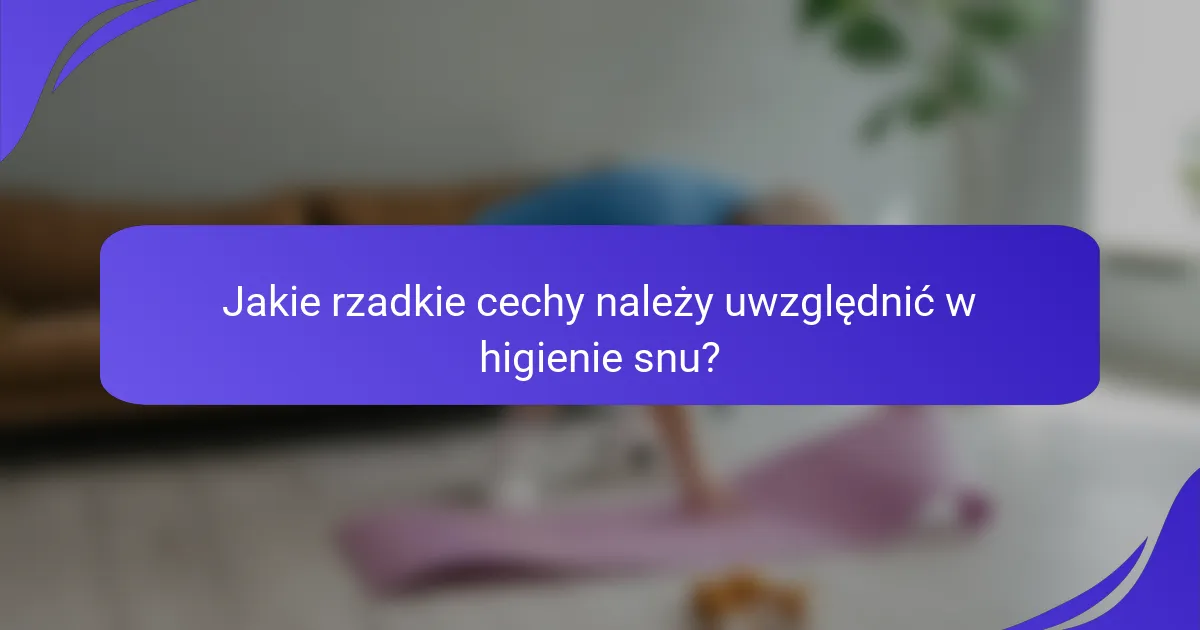 Jakie rzadkie cechy należy uwzględnić w higienie snu?