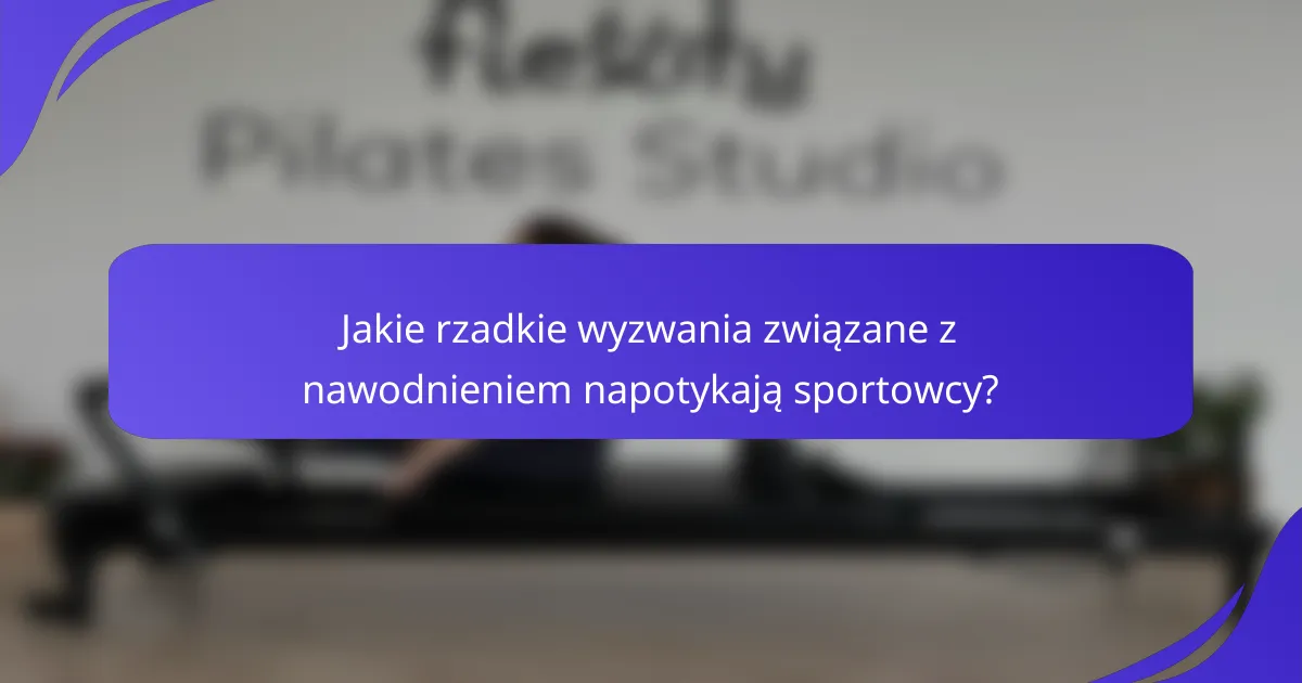 Jakie rzadkie wyzwania związane z nawodnieniem napotykają sportowcy?