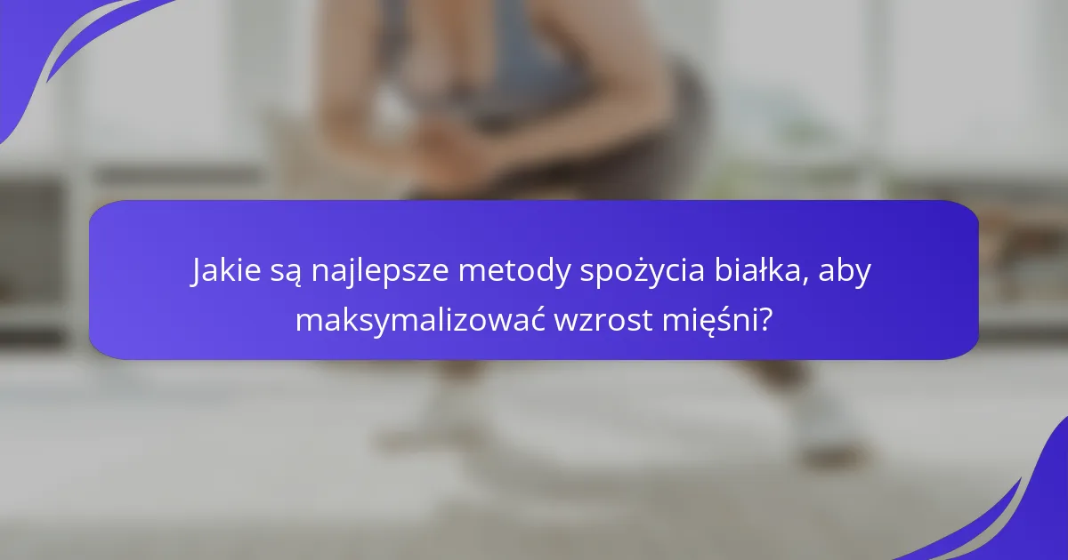 Jakie są najlepsze metody spożycia białka, aby maksymalizować wzrost mięśni?