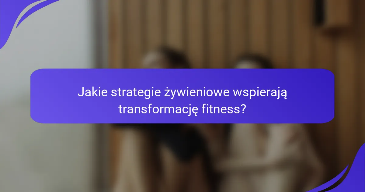 Jakie strategie żywieniowe wspierają transformację fitness?