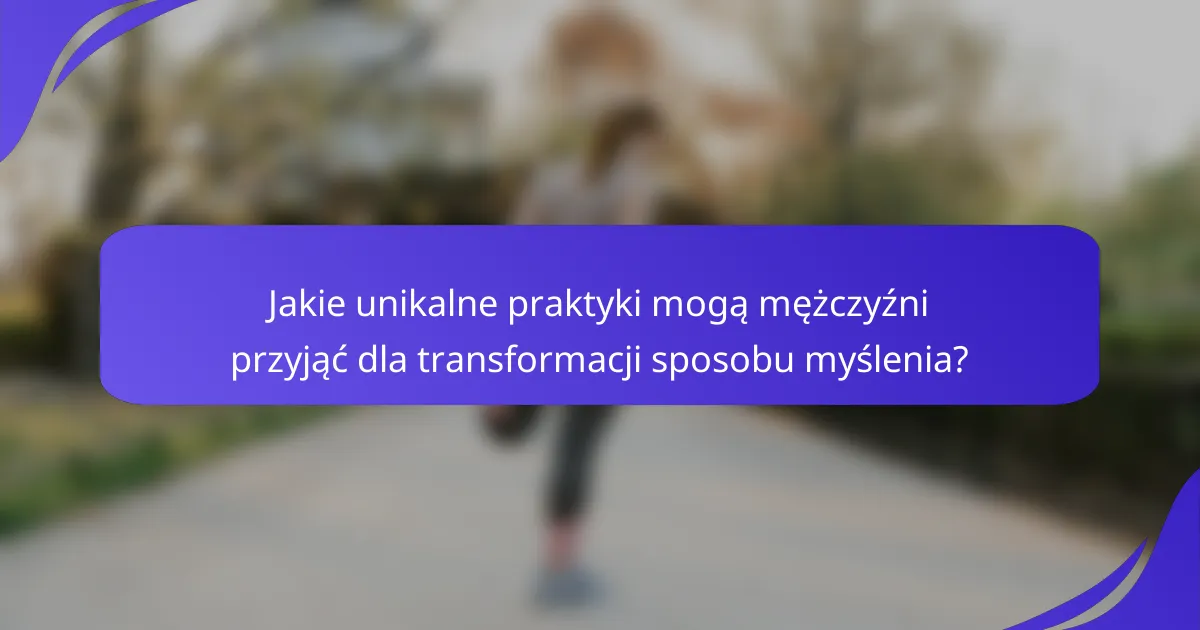 Jakie unikalne praktyki mogą mężczyźni przyjąć dla transformacji sposobu myślenia?