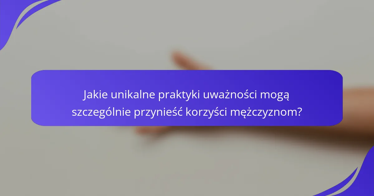 Jakie unikalne praktyki uważności mogą szczególnie przynieść korzyści mężczyznom?