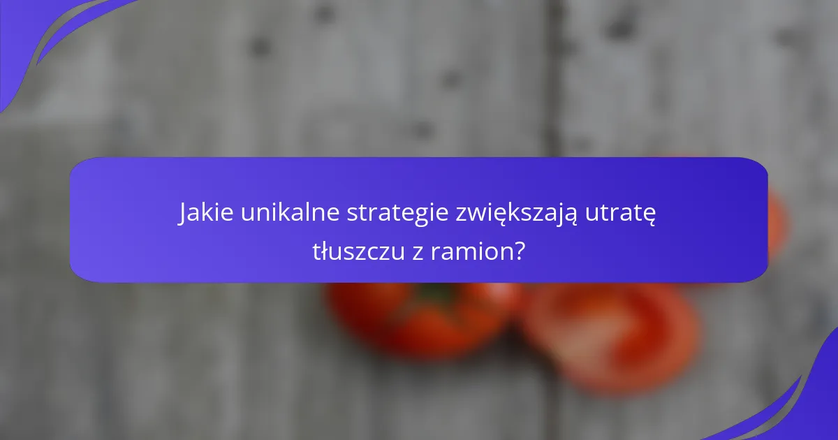 Jakie unikalne strategie zwiększają utratę tłuszczu z ramion?