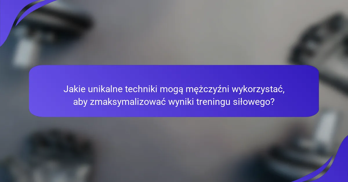 Jakie unikalne techniki mogą mężczyźni wykorzystać, aby zmaksymalizować wyniki treningu siłowego?